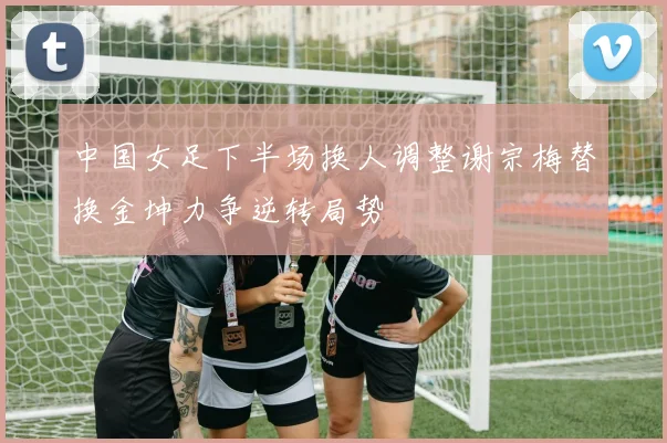 中国女足下半场换人调整谢宗梅替换金坤力争逆转局势
