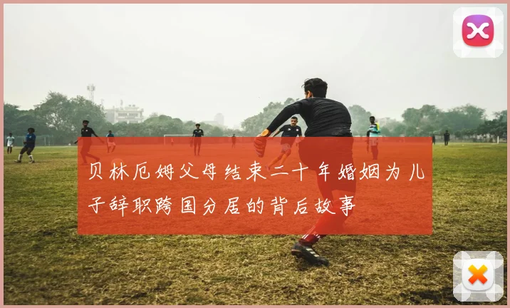 贝林厄姆父母结束二十年婚姻为儿子辞职跨国分居的背后故事
