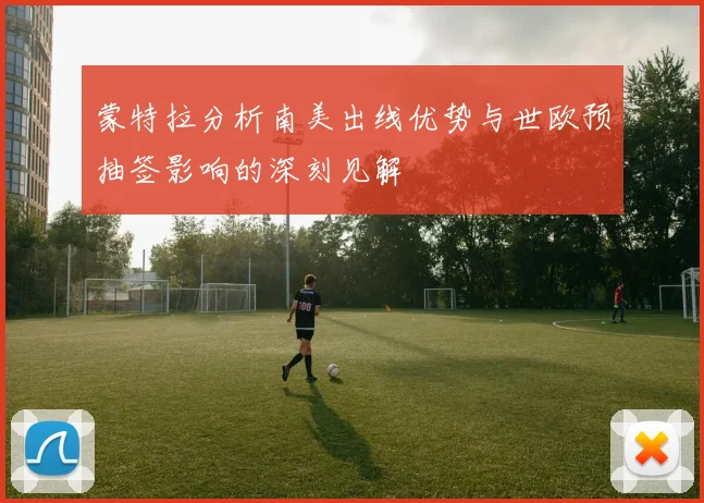 蒙特拉分析南美出线优势与世欧预抽签影响的深刻见解