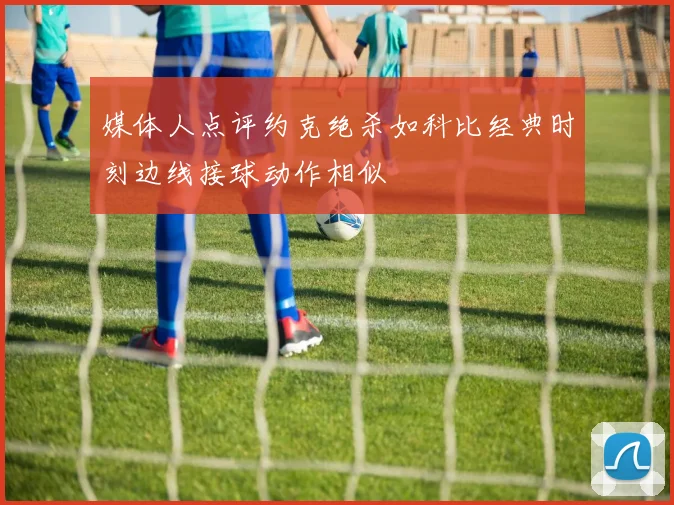 媒体人点评约克绝杀如科比经典时刻边线接球动作相似