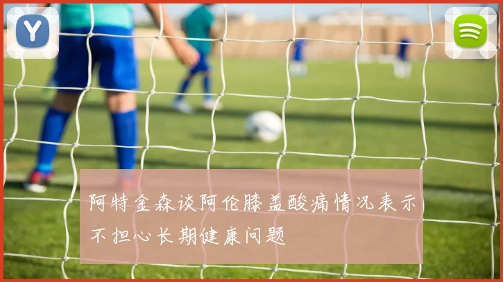 阿特金森谈阿伦膝盖酸痛情况表示不担心长期健康问题