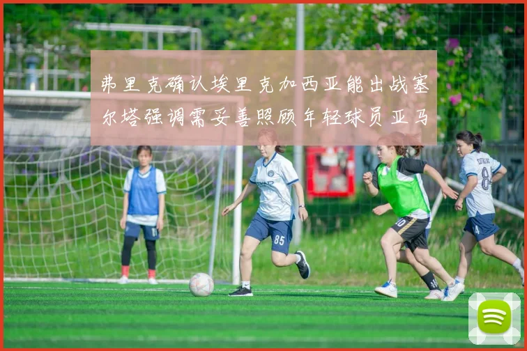弗里克确认埃里克加西亚能出战塞尔塔强调需妥善照顾年轻球员亚马尔