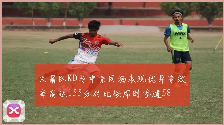 火箭队KD与申京同场表现优异净效率高达155分对比缺席时惨遭58