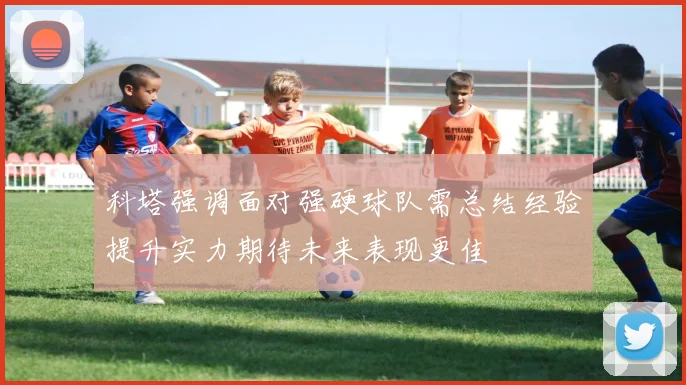 科塔强调面对强硬球队需总结经验提升实力期待未来表现更佳