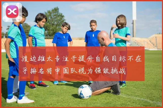 渡边雄太专注于提升自我目标不在乎排名将中国队视为强敌挑战