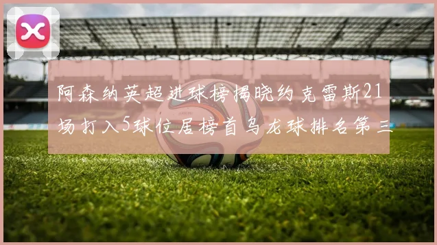阿森纳英超进球榜揭晓约克雷斯21场打入5球位居榜首乌龙球排名第三